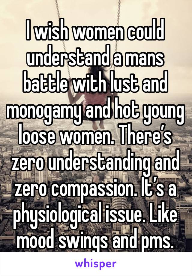 I wish women could understand a mans battle with lust and monogamy and hot young loose women. There’s zero understanding and zero compassion. It’s a physiological issue. Like mood swings and pms. 