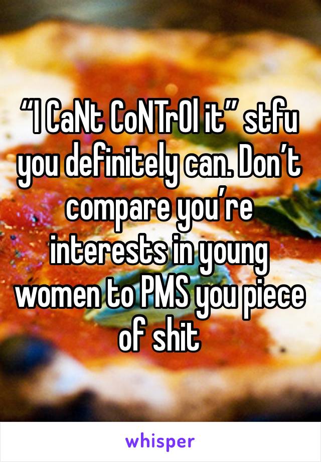“I CaNt CoNTrOl it” stfu you definitely can. Don’t compare you’re interests in young women to PMS you piece of shit 