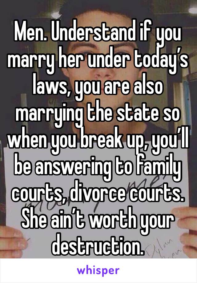 Men. Understand if you marry her under today’s laws, you are also marrying the state so when you break up, you’ll be answering to family courts, divorce courts. She ain’t worth your destruction.