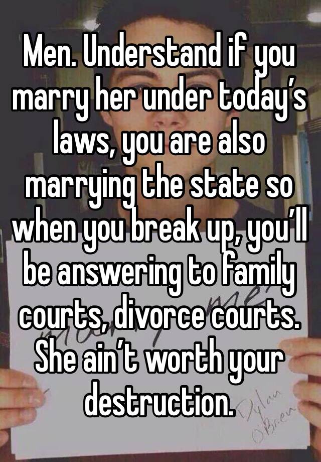 Men. Understand if you marry her under today’s laws, you are also marrying the state so when you break up, you’ll be answering to family courts, divorce courts. She ain’t worth your destruction.