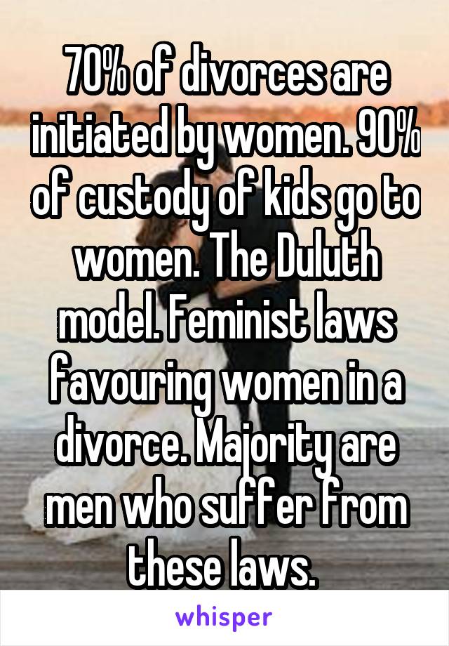 70% of divorces are initiated by women. 90% of custody of kids go to women. The Duluth model. Feminist laws favouring women in a divorce. Majority are men who suffer from these laws. 