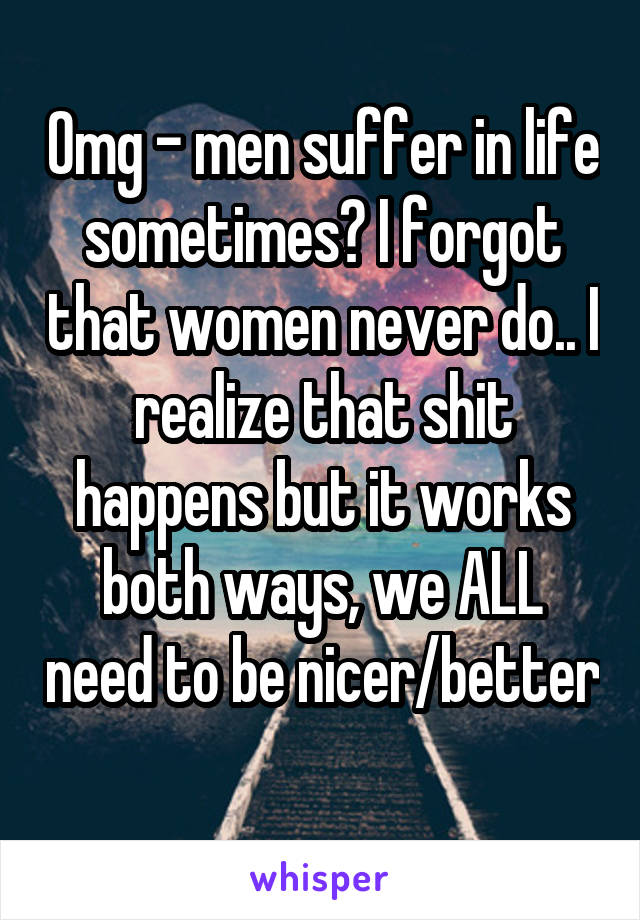 Omg - men suffer in life sometimes? I forgot that women never do.. I realize that shit happens but it works both ways, we ALL need to be nicer/better 