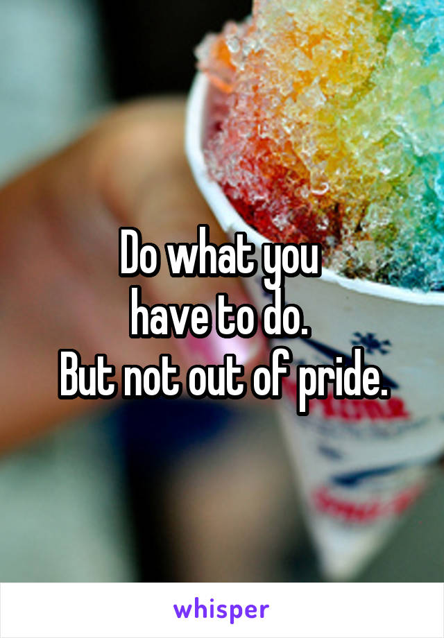 Do what you 
have to do. 
But not out of pride.