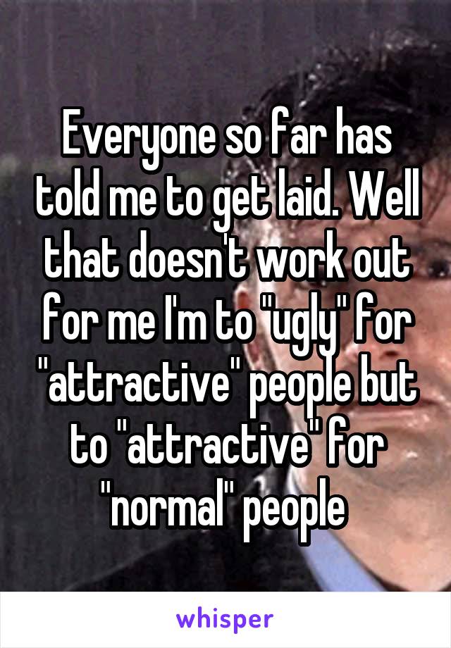 Everyone so far has told me to get laid. Well that doesn't work out for me I'm to "ugly" for "attractive" people but to "attractive" for "normal" people 