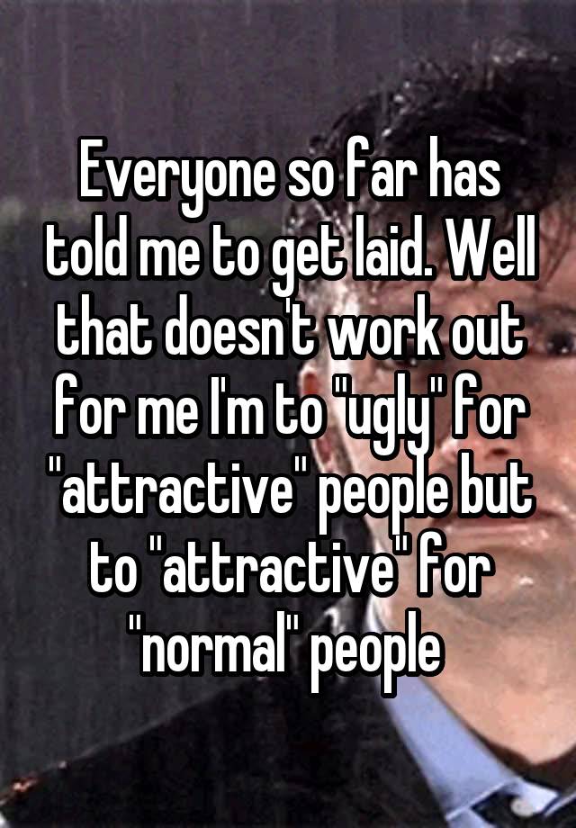 Everyone so far has told me to get laid. Well that doesn't work out for me I'm to "ugly" for "attractive" people but to "attractive" for "normal" people 