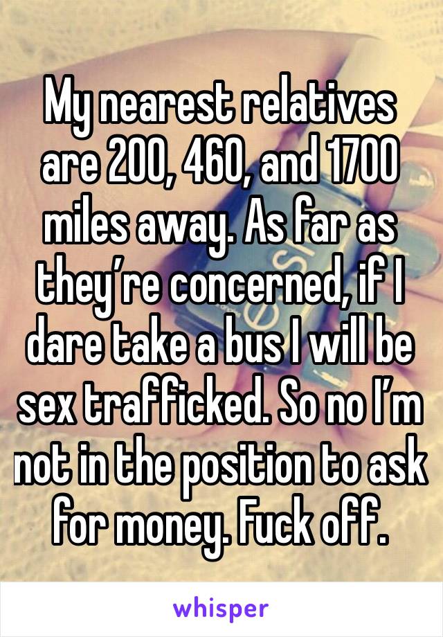 My nearest relatives are 200, 460, and 1700 miles away. As far as they’re concerned, if I dare take a bus I will be sex trafficked. So no I’m not in the position to ask for money. Fuck off.