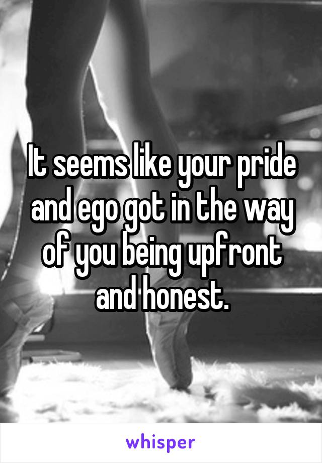 It seems like your pride and ego got in the way of you being upfront and honest.