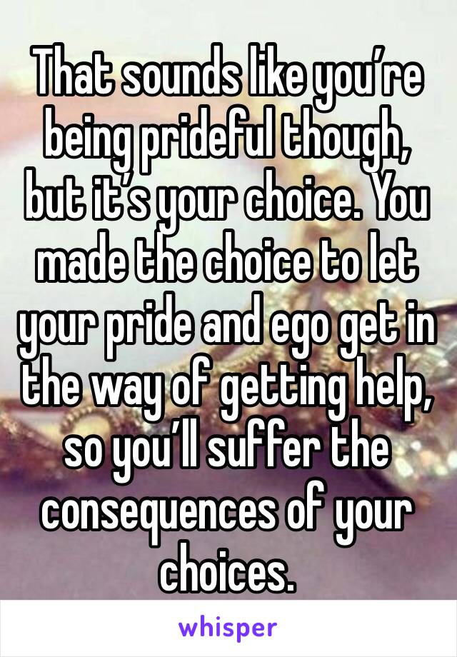 That sounds like you’re being prideful though, but it’s your choice. You made the choice to let your pride and ego get in the way of getting help, so you’ll suffer the consequences of your choices.