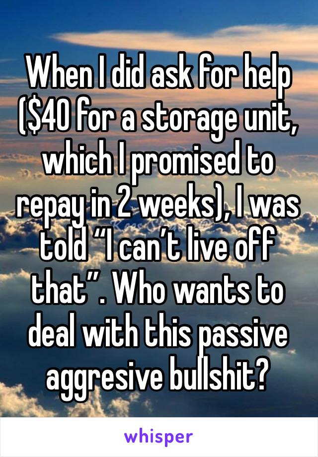 When I did ask for help ($40 for a storage unit, which I promised to repay in 2 weeks), I was told “I can’t live off that”. Who wants to deal with this passive aggresive bullshit?