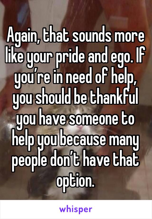 Again, that sounds more like your pride and ego. If you’re in need of help, you should be thankful you have someone to help you because many people don’t have that option. 