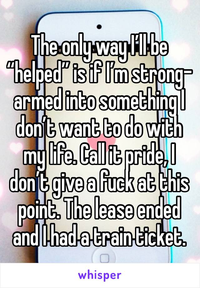 The only way I’ll be “helped” is if I’m strong-armed into something I don’t want to do with my life. Call it pride, I don’t give a fuck at this point. The lease ended and I had a train ticket.