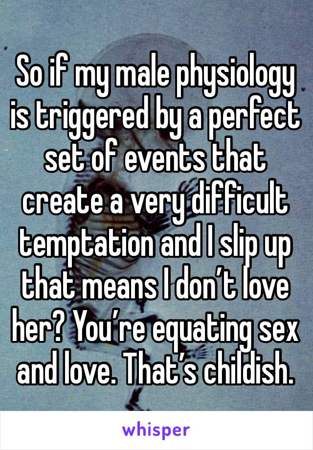 So if my male physiology is triggered by a perfect set of events that create a very difficult temptation and I slip up that means I don’t love her? You’re equating sex and love. That’s childish. 