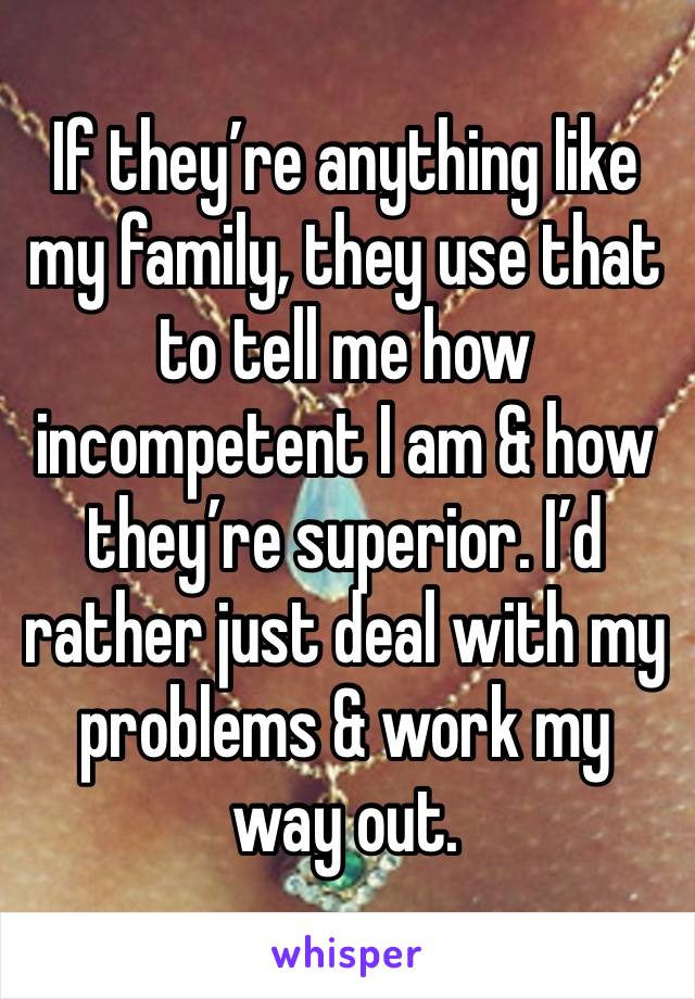 If they’re anything like my family, they use that to tell me how incompetent I am & how they’re superior. I’d rather just deal with my problems & work my way out. 