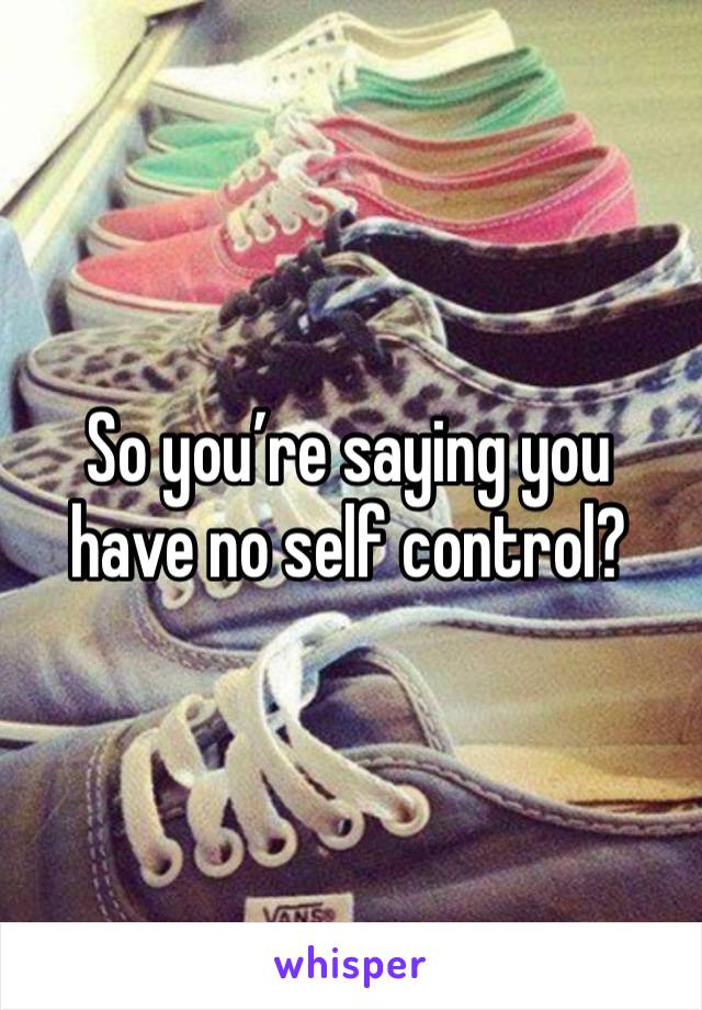 So you’re saying you have no self control? 