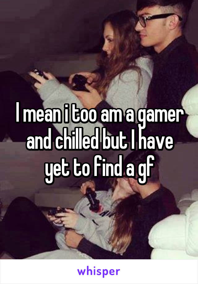 I mean i too am a gamer and chilled but I have yet to find a gf