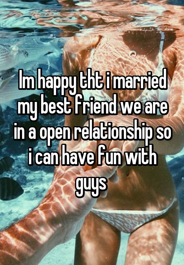 Im happy tht i married my best friend we are in a open relationship so i can have fun with guys 