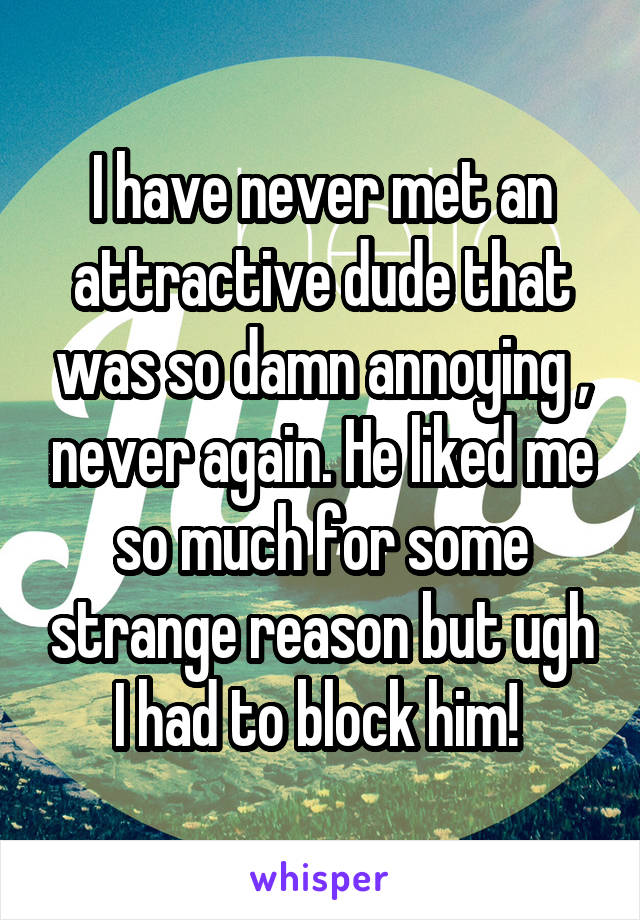 I have never met an attractive dude that was so damn annoying , never again. He liked me so much for some strange reason but ugh I had to block him! 