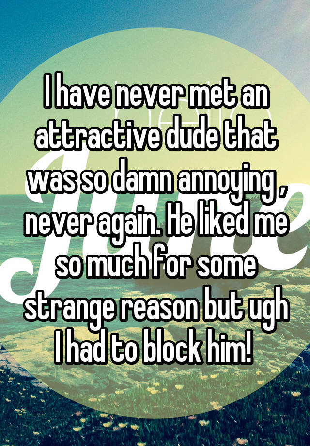 I have never met an attractive dude that was so damn annoying , never again. He liked me so much for some strange reason but ugh I had to block him! 