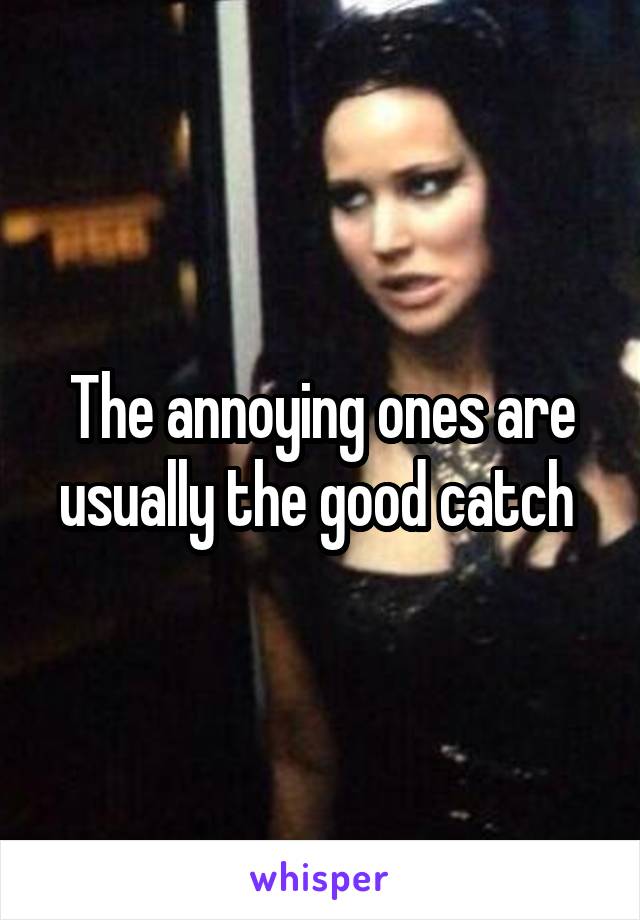 The annoying ones are usually the good catch 