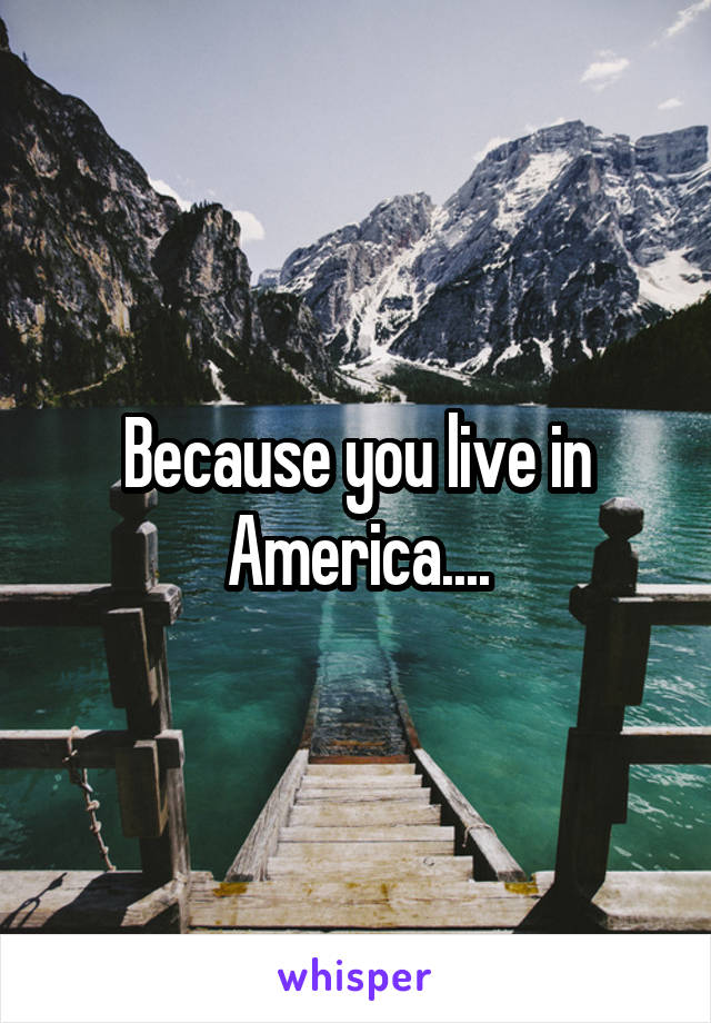 Because you live in America....