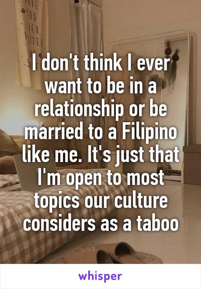 I don't think I ever want to be in a relationship or be married to a Filipino like me. It's just that I'm open to most topics our culture considers as a taboo