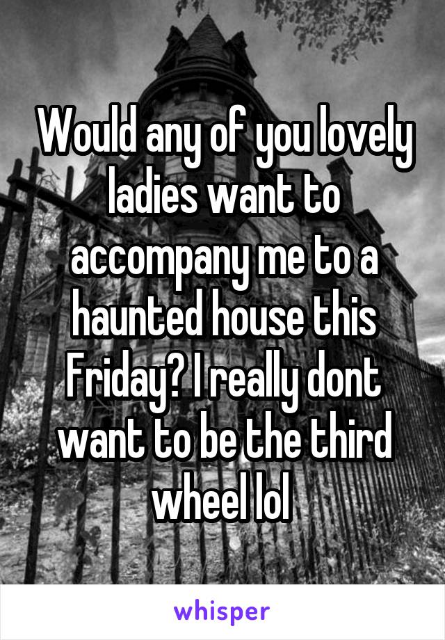 Would any of you lovely ladies want to accompany me to a haunted house this Friday? I really dont want to be the third wheel lol 