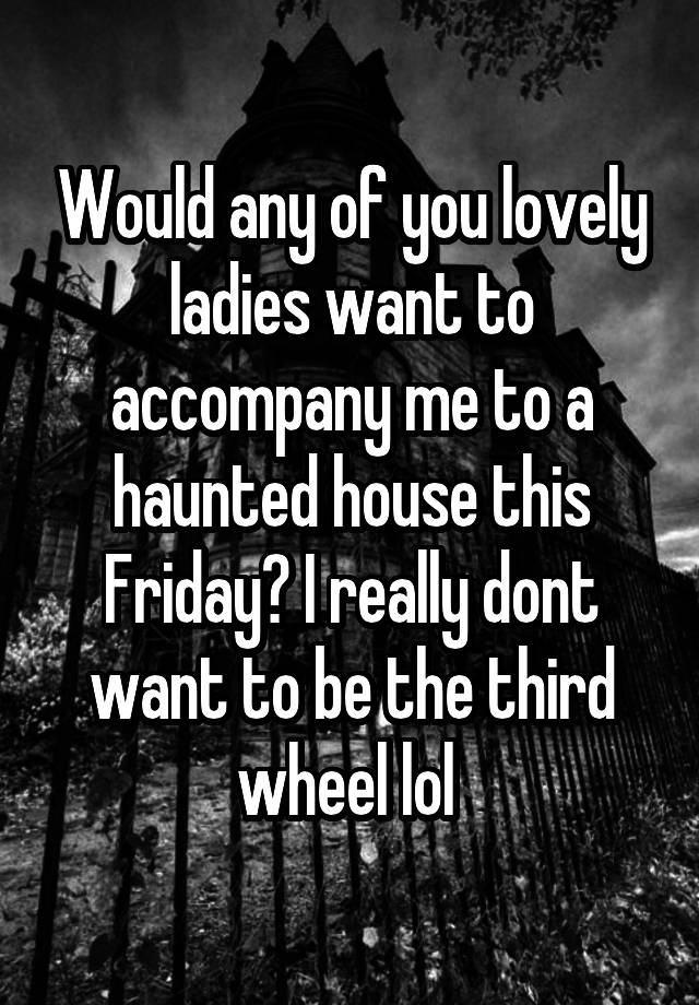 Would any of you lovely ladies want to accompany me to a haunted house this Friday? I really dont want to be the third wheel lol 