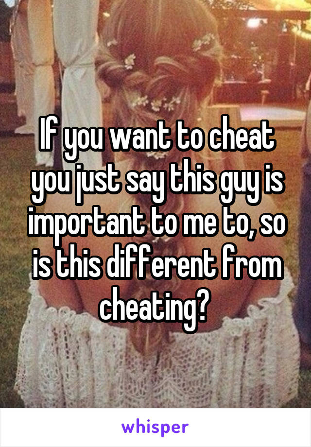 If you want to cheat you just say this guy is important to me to, so is this different from cheating? 