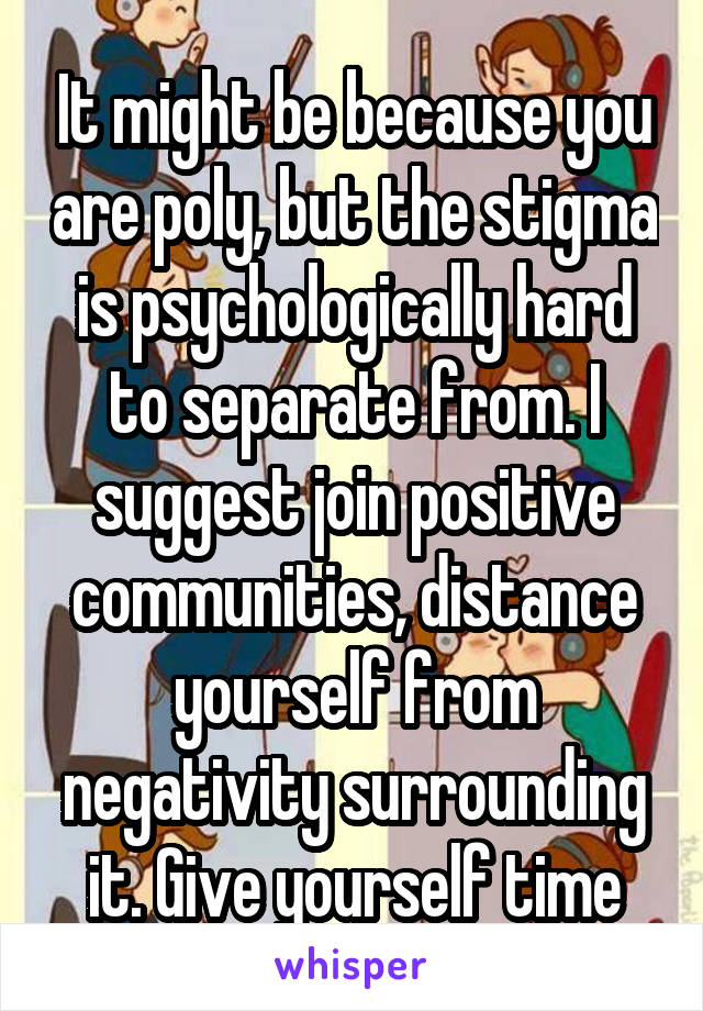 It might be because you are poly, but the stigma is psychologically hard to separate from. I suggest join positive communities, distance yourself from negativity surrounding it. Give yourself time