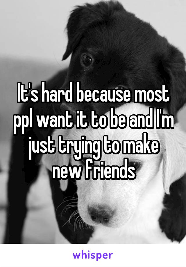 It's hard because most ppl want it to be and I'm just trying to make new friends