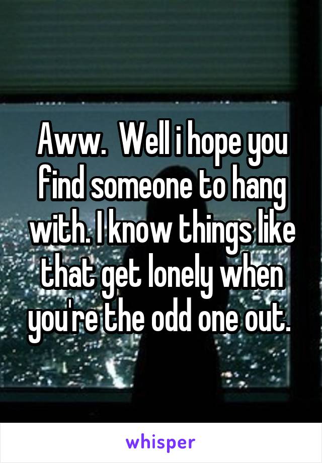 Aww.  Well i hope you find someone to hang with. I know things like that get lonely when you're the odd one out. 