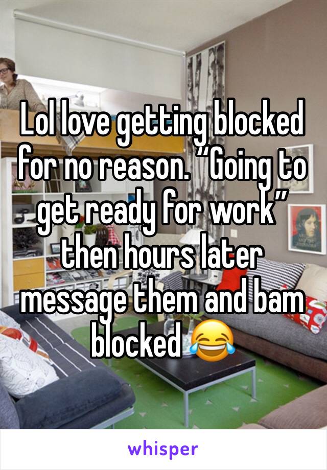 Lol love getting blocked for no reason. “Going to get ready for work” then hours later message them and bam blocked 😂 