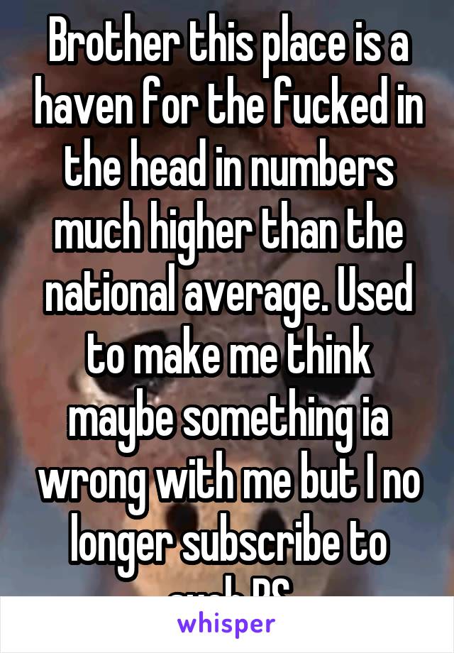 Brother this place is a haven for the fucked in the head in numbers much higher than the national average. Used to make me think maybe something ia wrong with me but I no longer subscribe to such BS