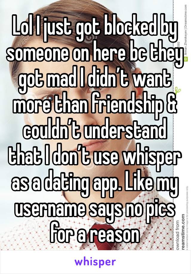 Lol I just got blocked by someone on here bc they got mad I didn’t want more than friendship & couldn’t understand that I don’t use whisper as a dating app. Like my username says no pics for a reason