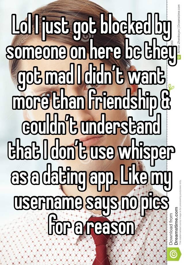 Lol I just got blocked by someone on here bc they got mad I didn’t want more than friendship & couldn’t understand that I don’t use whisper as a dating app. Like my username says no pics for a reason