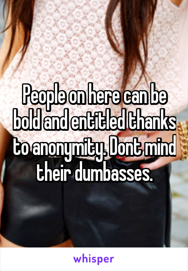 People on here can be bold and entitled thanks to anonymity. Dont mind their dumbasses.