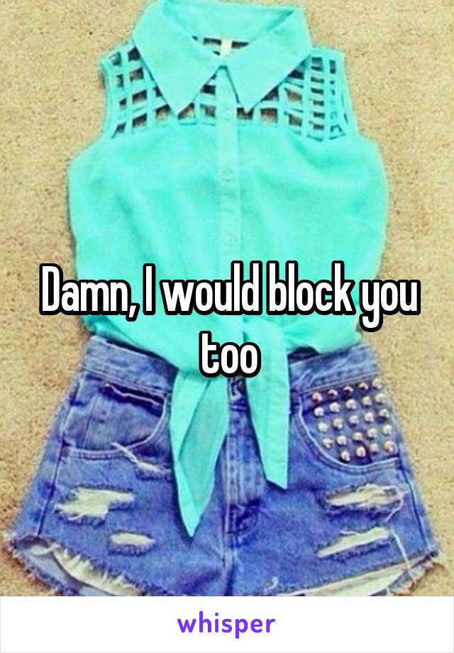 Damn, I would block you too