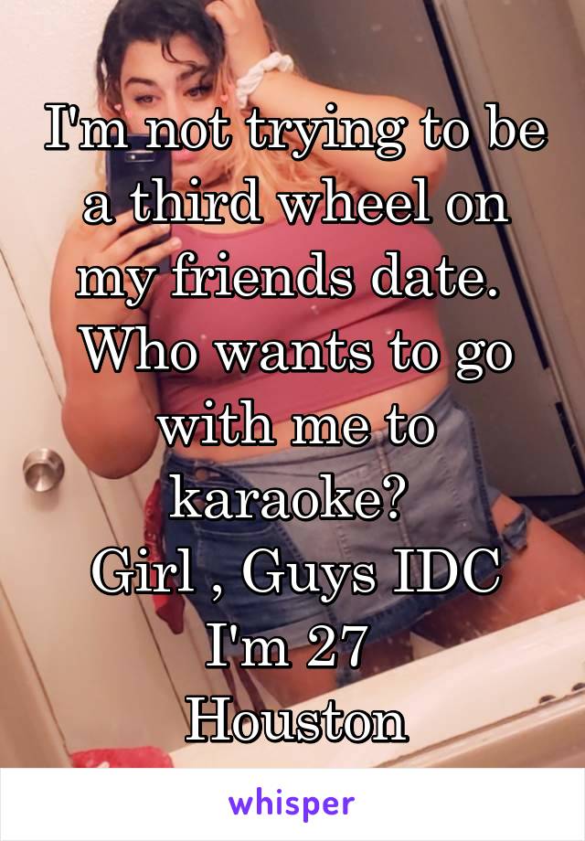 I'm not trying to be a third wheel on my friends date. 
Who wants to go with me to karaoke? 
Girl , Guys IDC
I'm 27 
Houston