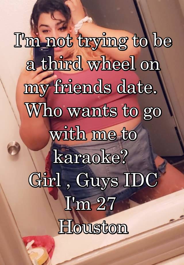 I'm not trying to be a third wheel on my friends date. 
Who wants to go with me to karaoke? 
Girl , Guys IDC
I'm 27 
Houston