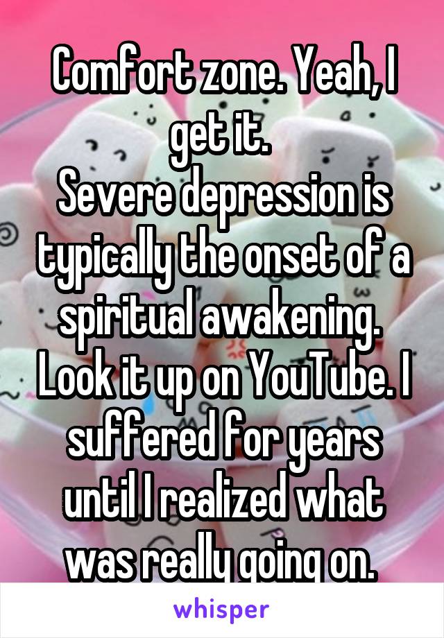 Comfort zone. Yeah, I get it. 
Severe depression is typically the onset of a spiritual awakening.  Look it up on YouTube. I suffered for years until I realized what was really going on. 