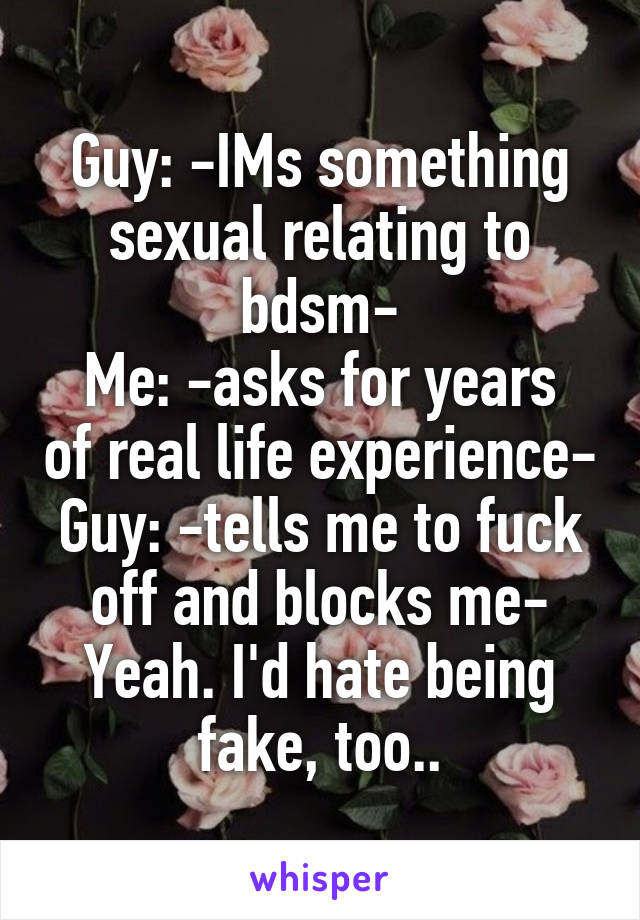 Guy: -IMs something sexual relating to bdsm-
Me: -asks for years of real life experience-
Guy: -tells me to fuck off and blocks me-
Yeah. I'd hate being fake, too..