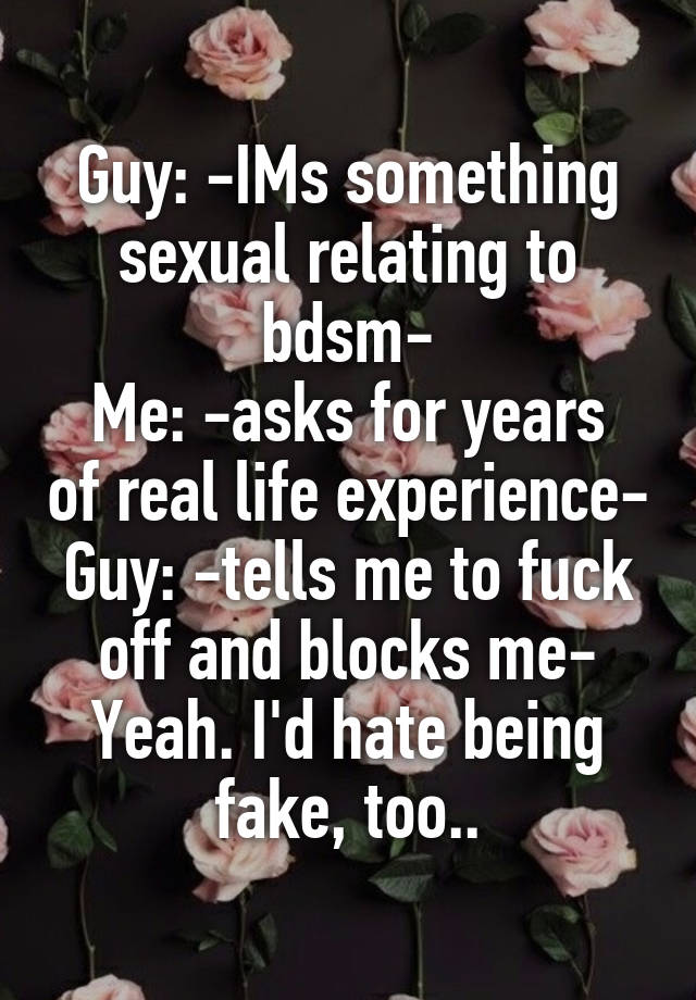 Guy: -IMs something sexual relating to bdsm-
Me: -asks for years of real life experience-
Guy: -tells me to fuck off and blocks me-
Yeah. I'd hate being fake, too..