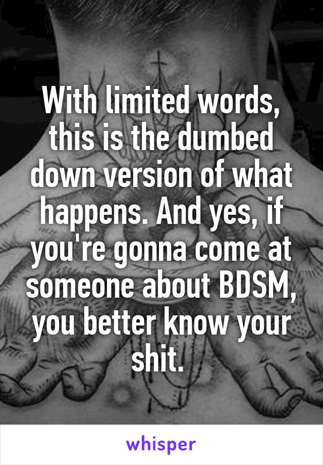 With limited words, this is the dumbed down version of what happens. And yes, if you're gonna come at someone about BDSM, you better know your shit. 