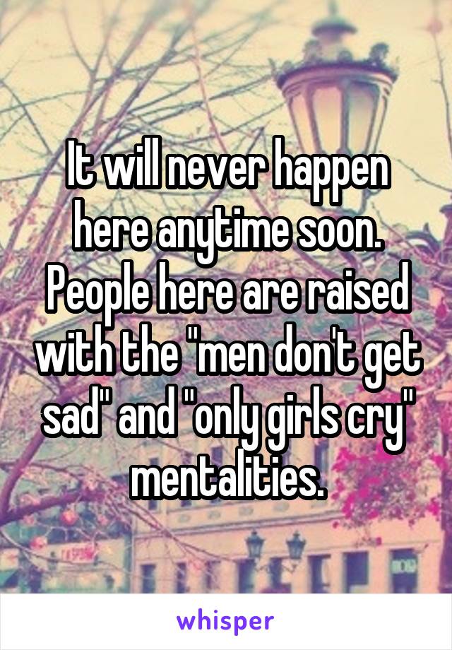 It will never happen here anytime soon. People here are raised with the "men don't get sad" and "only girls cry" mentalities.