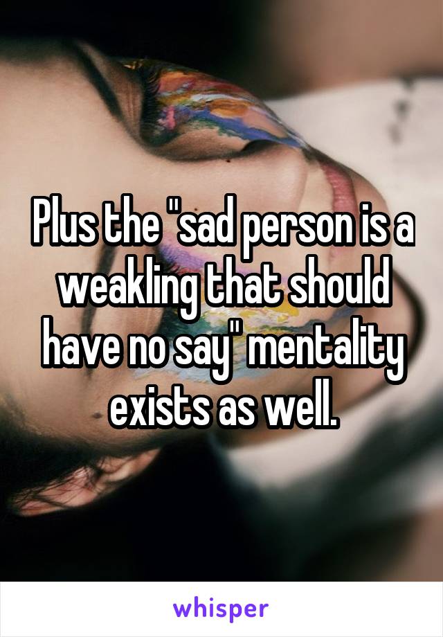 Plus the "sad person is a weakling that should have no say" mentality exists as well.