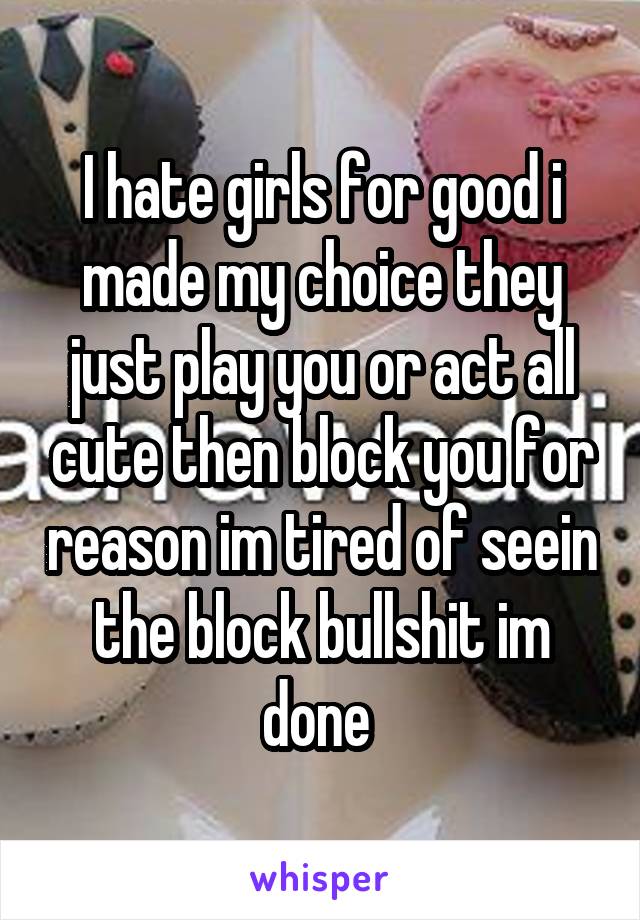 I hate girls for good i made my choice they just play you or act all cute then block you for reason im tired of seein the block bullshit im done 