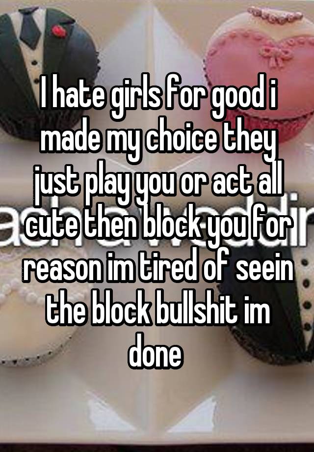 I hate girls for good i made my choice they just play you or act all cute then block you for reason im tired of seein the block bullshit im done 