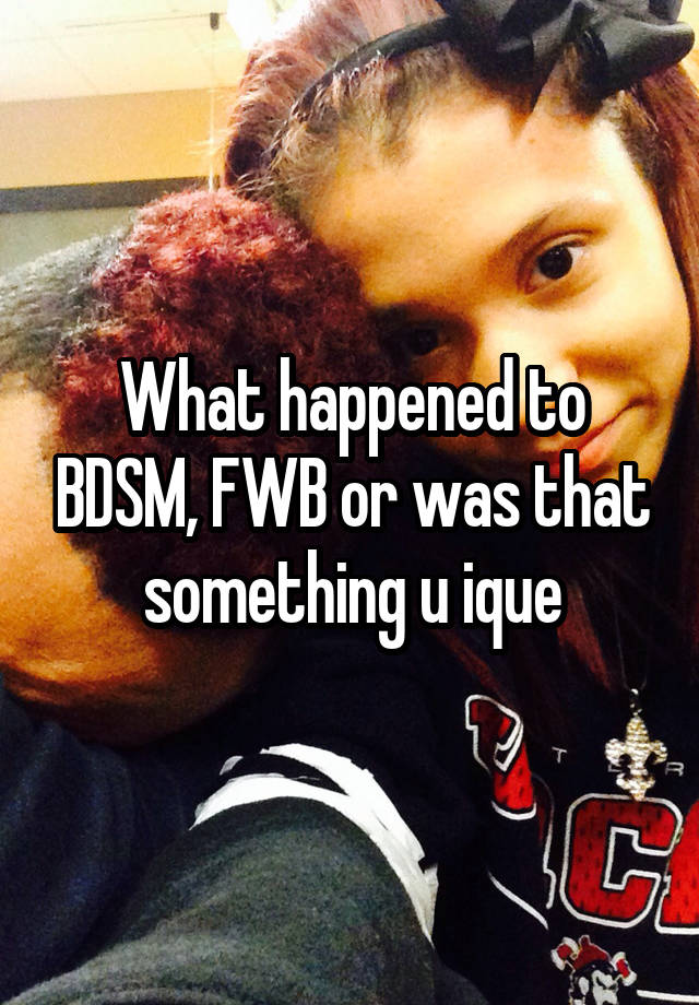 What happened to BDSM, FWB or was that something u ique