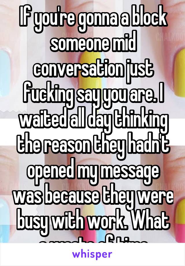 If you're gonna a block someone mid conversation just fucking say you are. I waited all day thinking the reason they hadn't opened my message was because they were busy with work. What a waste of time