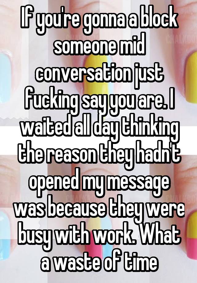 If you're gonna a block someone mid conversation just fucking say you are. I waited all day thinking the reason they hadn't opened my message was because they were busy with work. What a waste of time